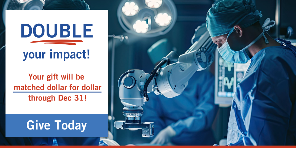 Two surgeons in an operating room with robotic surgery technology. Copy reads Double your impact! Your gift will be matched dollar for dollar through Dec 31. Give Today. Two surgeons in an operating room with robotic surgery technology. Copy reads Double your impact! Your gift will be matched dollar for dollar through Dec 31. Give Today.