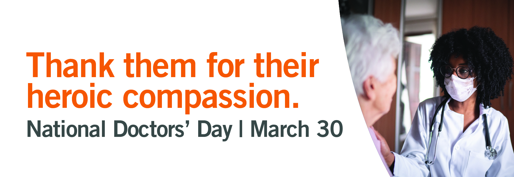 Thank them for their heroic compassion. National Doctors' Day. March 30. Image of a female physician in a mask with her hand resting on the shoulder of a older female patient.